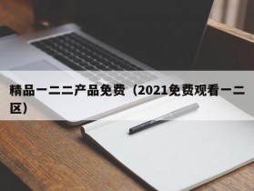 精品一二二产品免费（2021免费观看一二区）